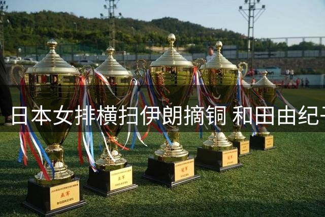 日本女排横扫伊朗摘铜 和田由纪子19分助力锁定世界杯席位